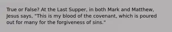 True or False? At the Last Supper, in both Mark and Matthew, Jesus says, "This is my blood of the covenant, which is poured out for many for the forgiveness of sins."