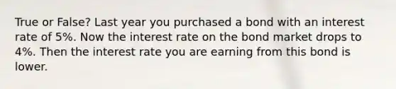 True or False? Last year you purchased a bond with an interest rate of 5%. Now the interest rate on the bond market drops to 4%. Then the interest rate you are earning from this bond is lower.