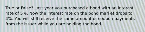 True or False? Last year you purchased a bond with an interest rate of 5%. Now the interest rate on the bond market drops to 4%. You will still receive the same amount of coupon payments from the issuer while you are holding the bond.