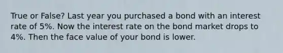 True or False? Last year you purchased a bond with an interest rate of 5%. Now the interest rate on the bond market drops to 4%. Then the face value of your bond is lower.