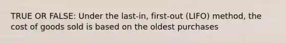 TRUE OR FALSE: Under the​ last-in, first-out​ (LIFO) method, the cost of goods sold is based on the oldest purchases