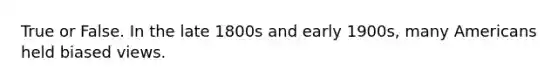 True or False. In the late 1800s and early 1900s, many Americans held biased views.