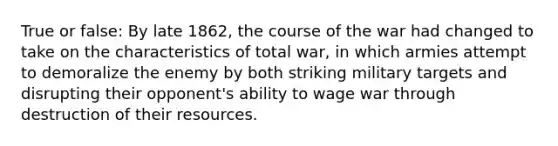 True or false: By late 1862, the course of the war had changed to take on the characteristics of <a href='https://www.questionai.com/knowledge/kKqUgdGdKt-total-war' class='anchor-knowledge'>total war</a>, in which armies attempt to demoralize the enemy by both striking military targets and disrupting their opponent's ability to wage war through destruction of their resources.