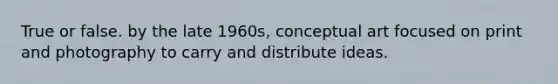 True or false. by the late 1960s, conceptual art focused on print and photography to carry and distribute ideas.
