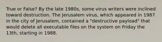 True or False? By the late 1980s, some virus writers were inclined toward destruction. The Jerusalem virus, which appeared in 1987 in the city of Jerusalem, contained a "destructive payload" that would delete all executable files on the system on Friday the 13th, starting in 1988.