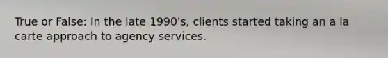 True or False: In the late 1990's, clients started taking an a la carte approach to agency services.