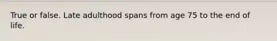 True or false. Late adulthood spans from age 75 to the end of life.
