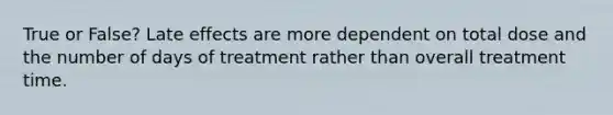 True or False? Late effects are more dependent on total dose and the number of days of treatment rather than overall treatment time.