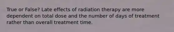 True or False? Late effects of radiation therapy are more dependent on total dose and the number of days of treatment rather than overall treatment time.