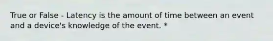 True or False - Latency is the amount of time between an event and a device's knowledge of the event. *