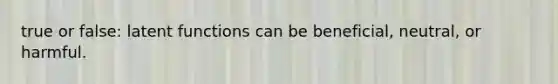 true or false: latent functions can be beneficial, neutral, or harmful.