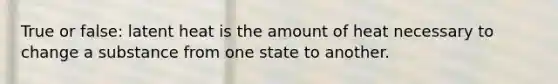 True or false: latent heat is the amount of heat necessary to change a substance from one state to another.