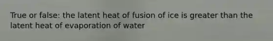 True or false: the latent heat of fusion of ice is greater than the latent heat of evaporation of water