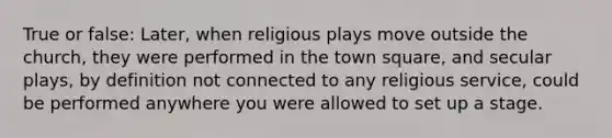 True or false: Later, when religious plays move outside the church, they were performed in the town square, and secular plays, by definition not connected to any religious service, could be performed anywhere you were allowed to set up a stage.