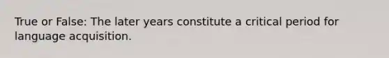 True or False: The later years constitute a critical period for language acquisition.