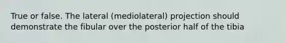 True or false. The lateral (mediolateral) projection should demonstrate the fibular over the posterior half of the tibia