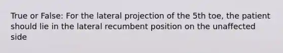 True or False: For the lateral projection of the 5th toe, the patient should lie in the lateral recumbent position on the unaffected side