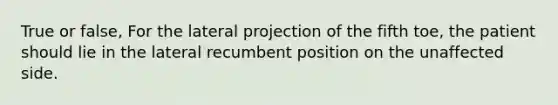 True or false, For the lateral projection of the fifth toe, the patient should lie in the lateral recumbent position on the unaffected side.