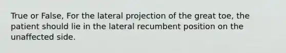 True or False, For the lateral projection of the great toe, the patient should lie in the lateral recumbent position on the unaffected side.