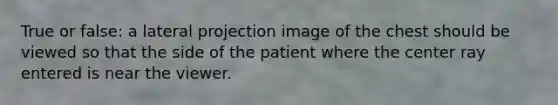 True or false: a lateral projection image of the chest should be viewed so that the side of the patient where the center ray entered is near the viewer.