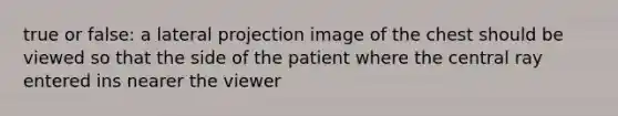 true or false: a lateral projection image of the chest should be viewed so that the side of the patient where the central ray entered ins nearer the viewer