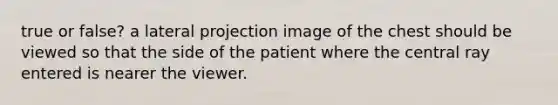 true or false? a lateral projection image of the chest should be viewed so that the side of the patient where the central ray entered is nearer the viewer.