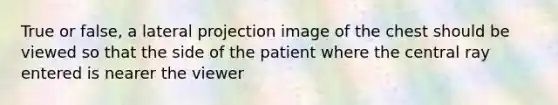 True or false, a lateral projection image of the chest should be viewed so that the side of the patient where the central ray entered is nearer the viewer