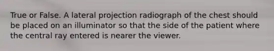 True or False. A lateral projection radiograph of the chest should be placed on an illuminator so that the side of the patient where the central ray entered is nearer the viewer.