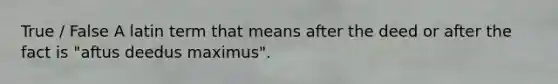 True / False A latin term that means after the deed or after the fact is "aftus deedus maximus".