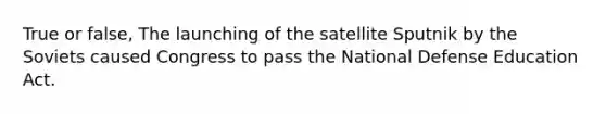 True or false, The launching of the satellite Sputnik by the Soviets caused Congress to pass the National Defense Education Act.