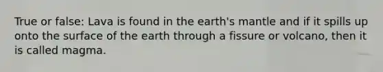 True or false: Lava is found in the earth's mantle and if it spills up onto the surface of the earth through a fissure or volcano, then it is called magma.