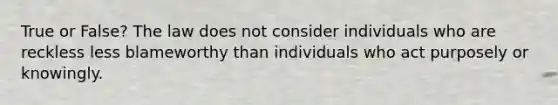 True or False? The law does not consider individuals who are reckless less blameworthy than individuals who act purposely or knowingly.