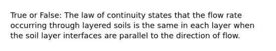 True or False: The law of continuity states that the flow rate occurring through layered soils is the same in each layer when the soil layer interfaces are parallel to the direction of flow.