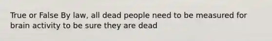 True or False By law, all dead people need to be measured for brain activity to be sure they are dead