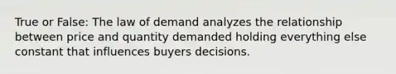 True or False: The law of demand analyzes the relationship between price and quantity demanded holding everything else constant that influences buyers decisions.