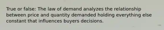 True or false: The law of demand analyzes the relationship between price and quantity demanded holding everything else constant that influences buyers decisions.