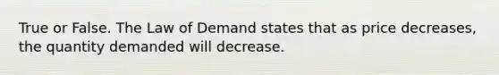 True or False. The Law of Demand states that as price decreases, the quantity demanded will decrease.