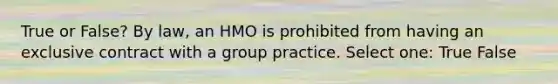 True or False? By law, an HMO is prohibited from having an exclusive contract with a group practice. Select one: True False