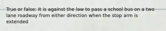 True or false: It is against the law to pass a school bus on a two lane roadway from either direction when the stop arm is extended