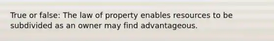 True or false: The law of property enables resources to be subdivided as an owner may find advantageous.