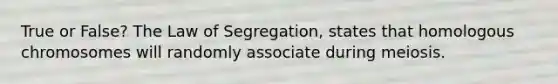 True or False? The Law of Segregation, states that homologous chromosomes will randomly associate during meiosis.