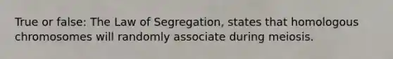 True or false: The Law of Segregation, states that homologous chromosomes will randomly associate during meiosis.