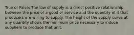 True or False: The law of supply is a direct positive relationship between the price of a good or service and the quantity of it that producers are willing to supply. The height of the supply curve at any quantity shows the minimum price necessary to induce suppliers to produce that unit.