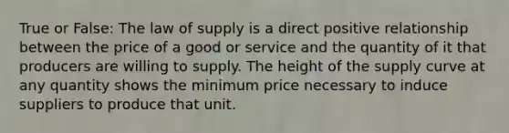 True or False: The law of supply is a direct positive relationship between the price of a good or service and the quantity of it that producers are willing to supply. The height of the supply curve at any quantity shows the minimum price necessary to induce suppliers to produce that unit.