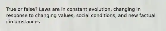 True or false? Laws are in constant evolution, changing in response to changing values, social conditions, and new factual circumstances