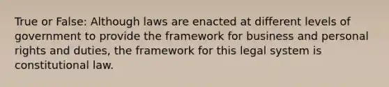 True or False: Although laws are enacted at different levels of government to provide the framework for business and personal rights and duties, the framework for this legal system is constitutional law.