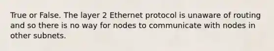 True or False. The layer 2 Ethernet protocol is unaware of routing and so there is no way for nodes to communicate with nodes in other subnets.