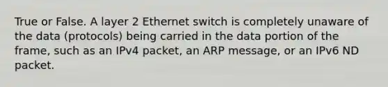 True or False. A layer 2 Ethernet switch is completely unaware of the data (protocols) being carried in the data portion of the frame, such as an IPv4 packet, an ARP message, or an IPv6 ND packet.