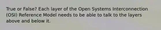 True or False? Each layer of the Open Systems Interconnection (OSI) Reference Model needs to be able to talk to the layers above and below it.