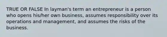 TRUE OR FALSE In layman's term an entrepreneur is a person who opens his/her own business, assumes responsibility over its operations and management, and assumes the risks of the business.